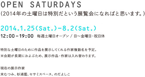 OPEN SATURDAYS（2014年の土曜日は特別だという展覧会になればと思います。）2014.1.25（Sat.）-12.20（Sat.）12:00〜19:00 一年間毎週土曜日オープン / 日〜金曜日・祝日休 末むつみ、杉浦藍、のだよしこ ほか 特別な土曜日のために作品を展示してくれる作家複数名を予定。※会期が長期におよぶため、展示作品・作家は入れ替わります。